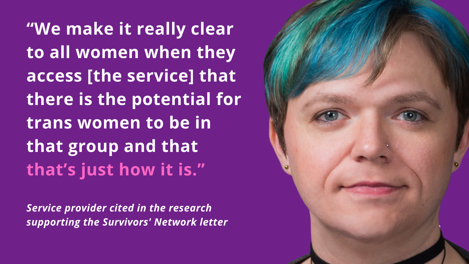 “We make it really clear to all women when they access [the service] that there is the potential for trans women to be in that group and that that’s just how it is.” Service provider cited in the research supporting the Survivors' Network letter