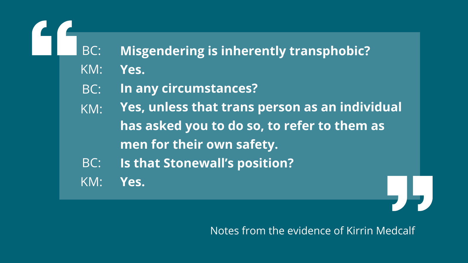 Misgendering is inherently transphobic? Yes. In any circumstances? Yes, unless that trans person as an individual has asked you to do so, to refer to them as men for their own safety. Is that Stonewall’s position? Yes.