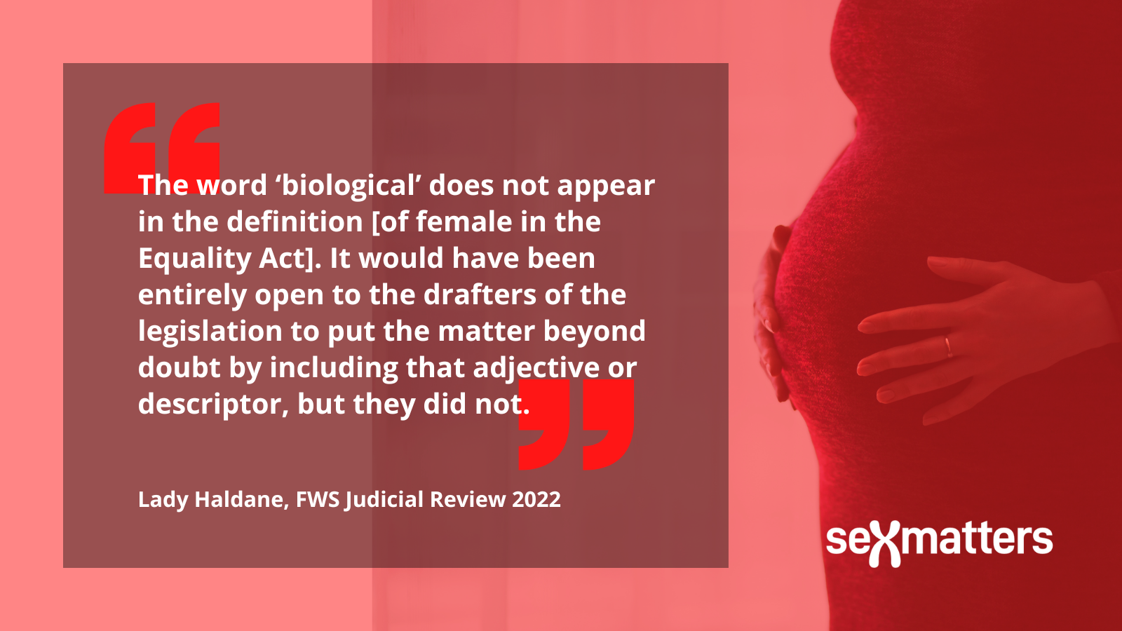 The word ‘biological’ does not appear in the definition [of female in the Equality Act]. It would have been entirely open to the drafters of the legislation to put the matter beyond doubt by including that adjective or descriptor, but they did not. Lady Haldane, FWS Judicial Review 2022