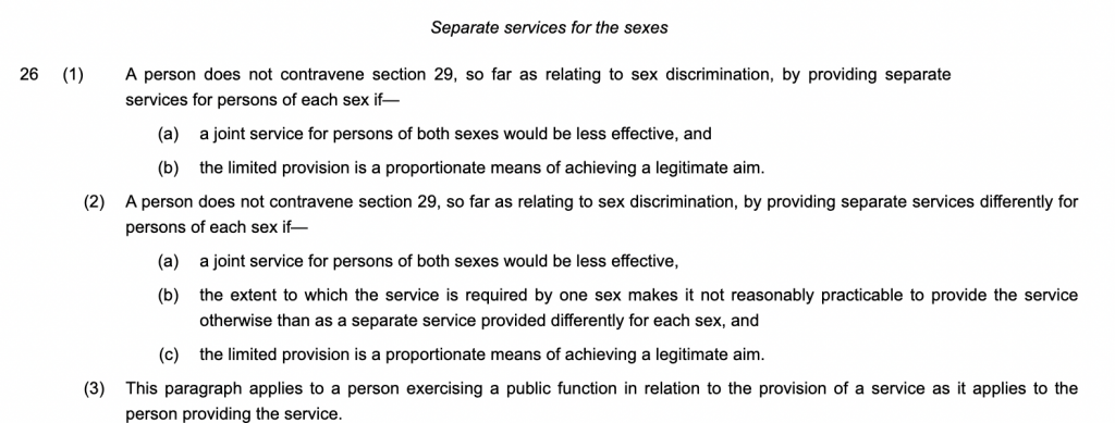Separate services for the sexes
26(1)A person does not contravene section 29, so far as relating to sex discrimination, by providing separate services for persons of each sex if—
(a)a joint service for persons of both sexes would be less effective, and
(b)the limited provision is a proportionate means of achieving a legitimate aim.
(2)A person does not contravene section 29, so far as relating to sex discrimination, by providing separate services differently for persons of each sex if—
(a)a joint service for persons of both sexes would be less effective,
(b)the extent to which the service is required by one sex makes it not reasonably practicable to provide the service otherwise than as a separate service provided differently for each sex, and
(c)the limited provision is a proportionate means of achieving a legitimate aim.
(3)This paragraph applies to a person exercising a public function in relation to the provision of a service as it applies to the person providing the service.