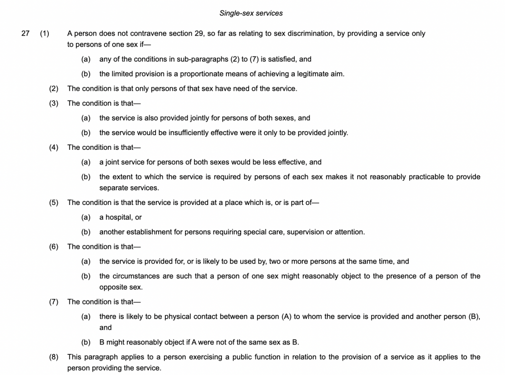 Single-sex services

27(1)A person does not contravene section 29, so far as relating to sex discrimination, by providing a service only to persons of one sex if—
(a)any of the conditions in sub-paragraphs (2) to (7) is satisfied, and

(b)the limited provision is a proportionate means of achieving a legitimate aim.

(2)The condition is that only persons of that sex have need of the service.

(3)The condition is that—

(a)the service is also provided jointly for persons of both sexes, and

(b)the service would be insufficiently effective were it only to be provided jointly.

(4)The condition is that—

(a)a joint service for persons of both sexes would be less effective, and

(b)the extent to which the service is required by persons of each sex makes it not reasonably practicable to provide separate services.

(5)The condition is that the service is provided at a place which is, or is part of—

(a)a hospital, or

(b)another establishment for persons requiring special care, supervision or attention.

(6)The condition is that—

(a)the service is provided for, or is likely to be used by, two or more persons at the same time, and

(b)the circumstances are such that a person of one sex might reasonably object to the presence of a person of the opposite sex.

(7)The condition is that—

(a)there is likely to be physical contact between a person (A) to whom the service is provided and another person (B), and

(b)B might reasonably object if A were not of the same sex as B.

(8)This paragraph applies to a person exercising a public function in relation to the provision of a service as it applies to the person providing the service.