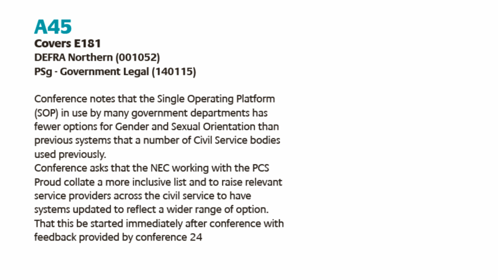 A45
Covers E181
DEFRA Northern (001052)
PSg - Government Legal (140115)
Conference notes that the Single Operating Platform
(SOP) in use by many government departments has
fewer options for Gender and Sexual Orientation than
previous systems that a number of Civil Service bodies
used previously.
Conference asks that the NEC working with the PCS
Proud collate a more inclusive list and to raise relevant
service providers across the civil service to have
systems updated to reflect a wider range of option.
That this be started immediately after conference with
feedback provided by conference 24