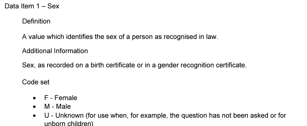 Data Item 1 – Sex
Definition
A value which identifies the sex of a person as recognised in law.
Additional Information
Sex, as recorded on a birth certificate or in a gender recognition certificate.
Code set
• F - Female
• M - Male
• U - Unknown (for use when, for example, the question has not been asked or for
unborn children)
