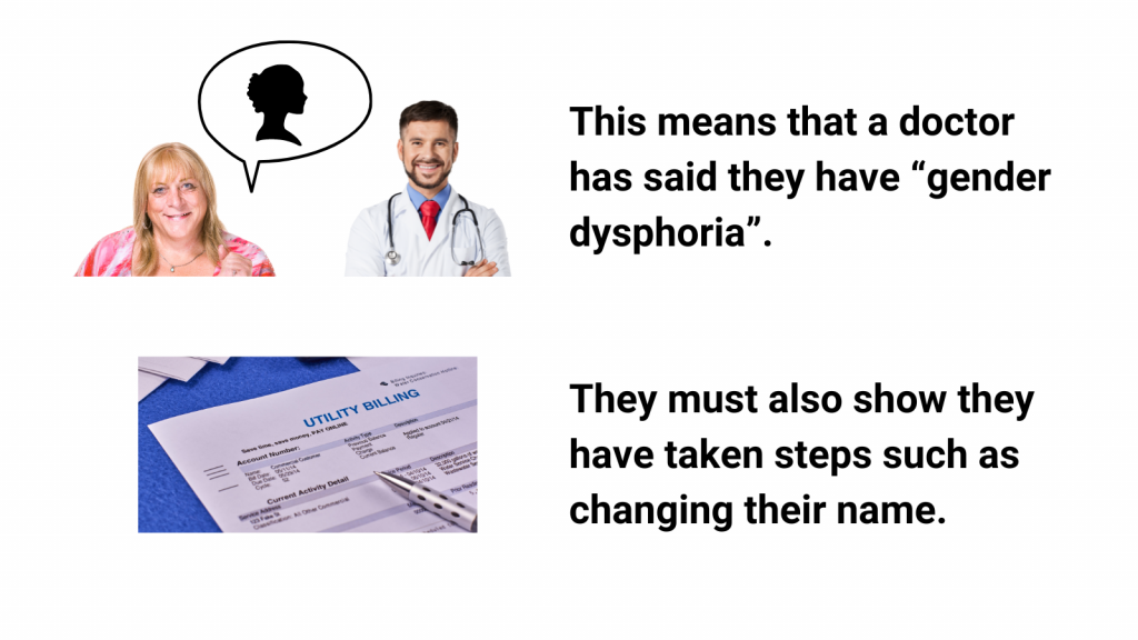 This means that a doctor has said they have “gender dysphoria”.
They must also show they have taken steps such as changing their name.