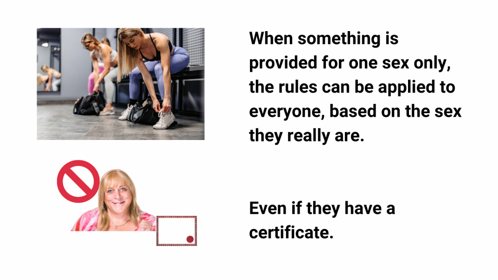 When something is provided for one sex only, the rules can be applied to everyone, based on the sex they really are. 
Even if they have a certificate. 