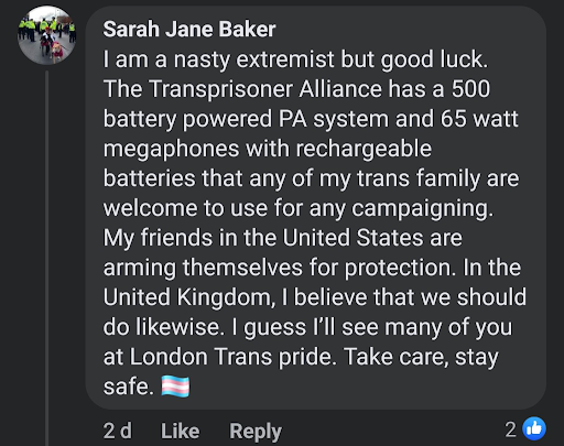 Sarah Jane Baker
I am a nasty extremist but good luck. The Transprisoner Alliance has a 500 battery powered PA system and 65 watt megaphones with rechargeable batteries that any of my trans family are welcome to use for any campaigning. My friends in the United States are arming themselves for protection. In the United Kingdom, I believe that we should do likewise. I guess I'll see many of you at London Trans pride. Take care, stay safe. [trans flag]