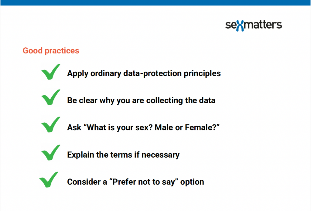 Good Practices 
-  Apply ordinary data-protection principles 
- Be clear why you are collecting the data 
- Ask “What is your sex? Male or female?” 
- Explain the terms if necessary 
- Consider a “Prefer not to say” option 