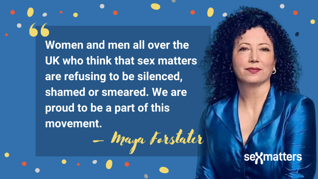 Women and men all over the world who think that sex matters are refusing to be silenced, shamed or smeared. We are proud to be a part of this movement. 
–Maya Forstater