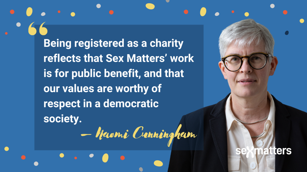 Being registered as a charity reflects that Sex Matters’ work is for public benefit, and that our values are worthy of respect in a democratic society. 
– Naomi Cunningham