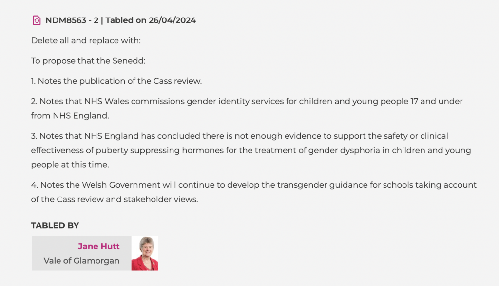 NDM8563 - 2 | Tabled on 26/04/2024
Delete all and replace with:

To propose that the Senedd:

1. Notes the publication of the Cass review.

2. Notes that NHS Wales commissions gender identity services for children and young people 17 and under from NHS England.

3. Notes that NHS England has concluded there is not enough evidence to support the safety or clinical effectiveness of puberty suppressing hormones for the treatment of gender dysphoria in children and young people at this time.

4. Notes the Welsh Government will continue to develop the transgender guidance for schools taking account of the Cass review and stakeholder views.

TABLED BY
Jane Hutt
Vale of Glamorgan