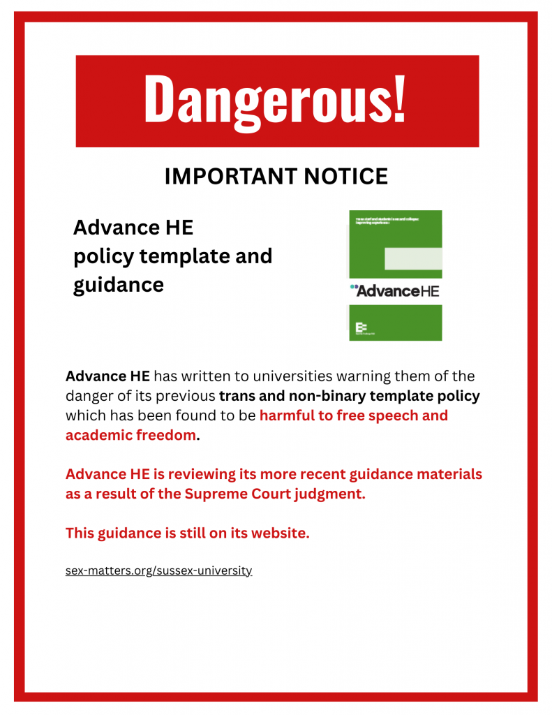 Dangerous! IMPORTANT NOTICE Advance HE policy template and guidance Advance HE has written to universities warning them of the danger of its previous trans and non-binary template policy which has been found to be harmful to free speech and academic freedom. Advance HE is reviewing its more recent guidance materials as a result of the Supreme Court judgment. This guidance is still on its website. sex-matters.org/sussex-university