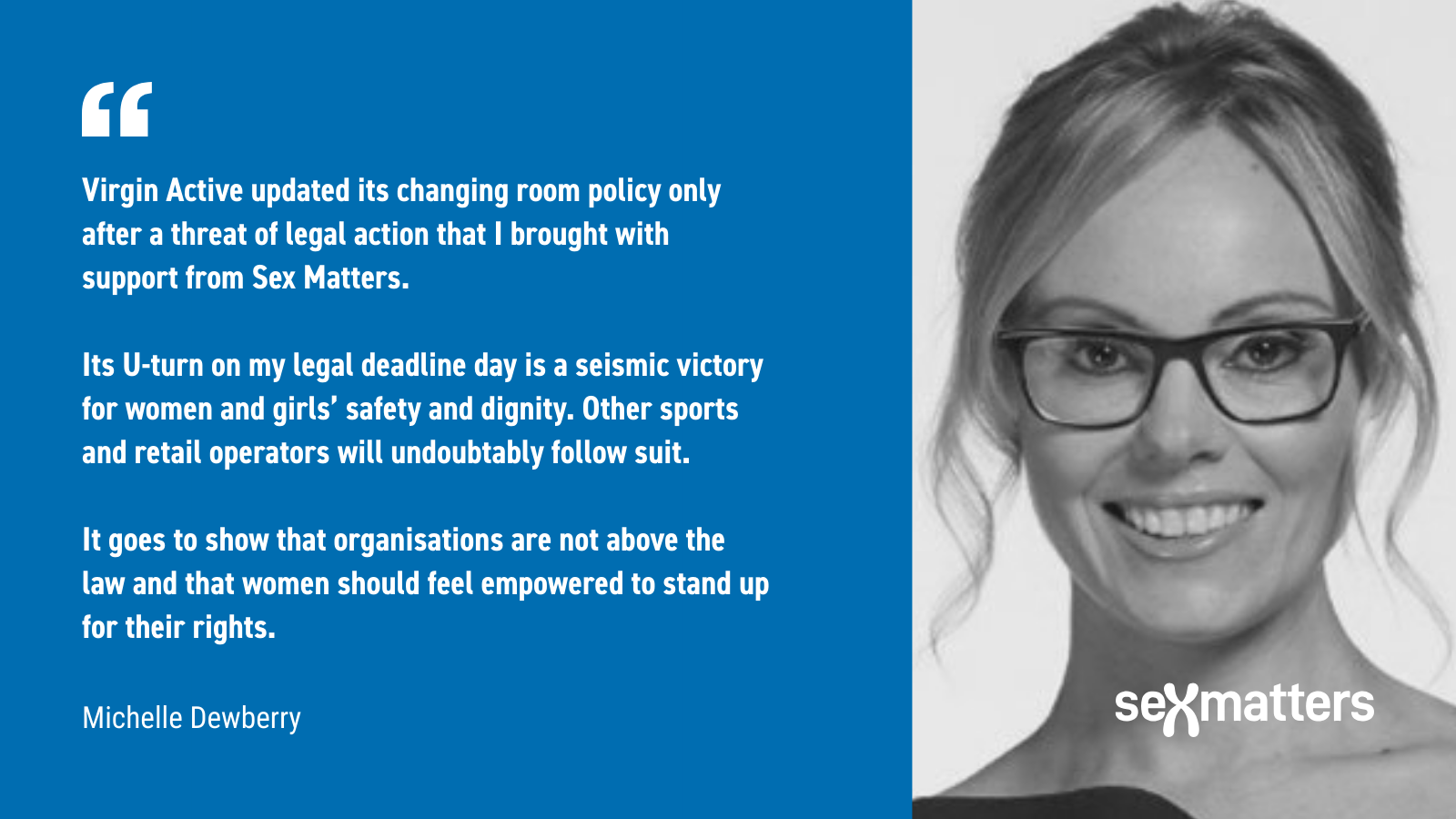 "Virgin Active updated its changing room policy only after a threat of legal action that I brought with support from Sex Matters. Its U-turn on my legal deadline day is a seismic victory for women and girls’ safety and dignity. Other sports and retail operators will undoubtably follow suit. It goes to show that organisations are not above the law and that women should feel empowered to stand up for their rights." Michelle Dewberry