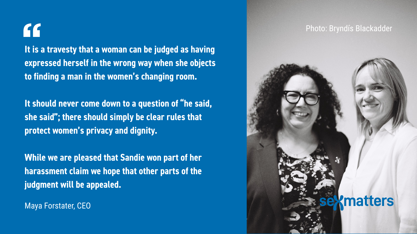 "It is a travesty that a woman can be judged as having expressed herself in the wrong way when she objects to finding a man in the women’s changing room. It should never come down to a question of “he said, she said”; there should simply be clear rules that protect women’s privacy and dignity. While we are pleased that Sandie won part of her harassment claim we hope that other parts of the judgment will be appealed."