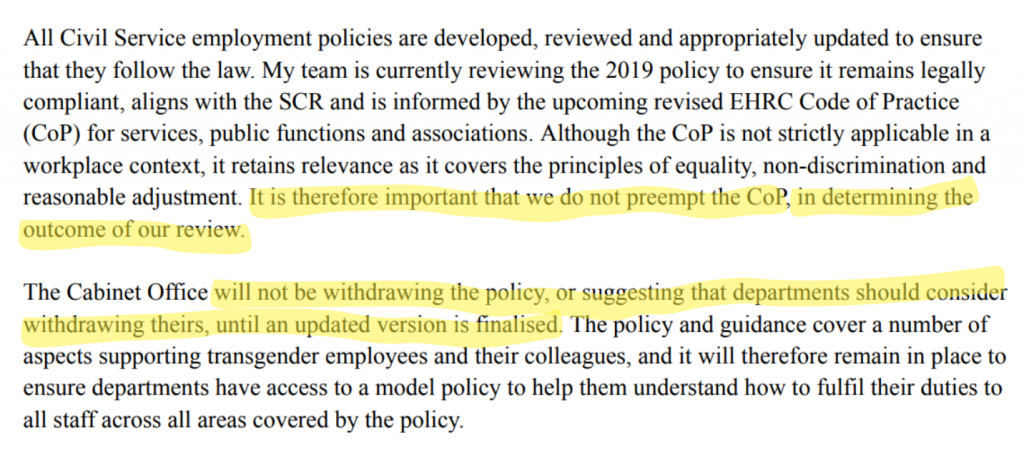 All Civil Service employment policies are developed, reviewed and appropriately updated to ensure that they follow the law. My team is currently reviewing the 2019 policy to ensure it remains legally compliant, aligns with the SCR and is informed by the upcoming revised EHRC Code of Practice (CoP) for services, public functions and associations. Although the CoP is not strictly applicable in a workplace context, it retains relevance as it covers the principles of equality, non-discrimination and reasonable adjustment. *It is therefore important that we do not preempt the CoP, in determining the outcome of our review.* The Cabinet Office *will not be withdrawing the policy, or suggesting that departments should consider withdrawing theirs, until an updated version is finalised*. The policy and guidance cover a number of aspects supporting transgender employees and their colleagues, and it will therefore remain in place to ensure departments have access to a model policy to help them understand how to fulfil their duties to all staff across all areas covered by the policy.