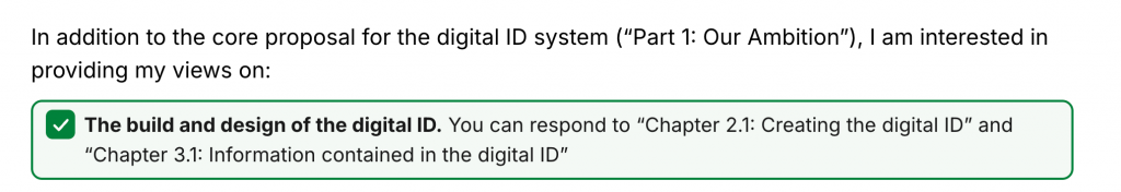 In addition to the core proposal for the digital ID system (“Part 1: Our Ambition”), I am interested in providing my views on: 
[checkbox] The build and design of the digital ID.  You can respond to “Chapter 2.1: Creating hte digital ID” and “Chapter 3.1: Information contained in the digital ID”